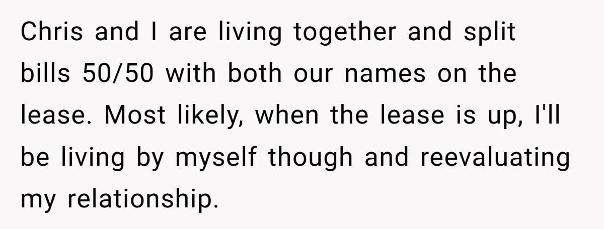 Chris and I are living together and split bills 50/50 with both our names on the lease. Most likely, when the lease is up, I'll be living by myself though...
