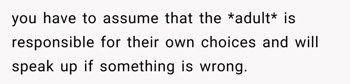 you have to assume that the *adult* is responsible for their own choices and will speak up if something is wrong.