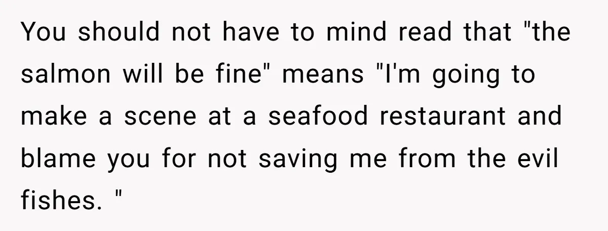 You should not have to mind read that "the salmon will be fine" means "I'm going to make a scene at a seafood restaurant and blame you for not saving...