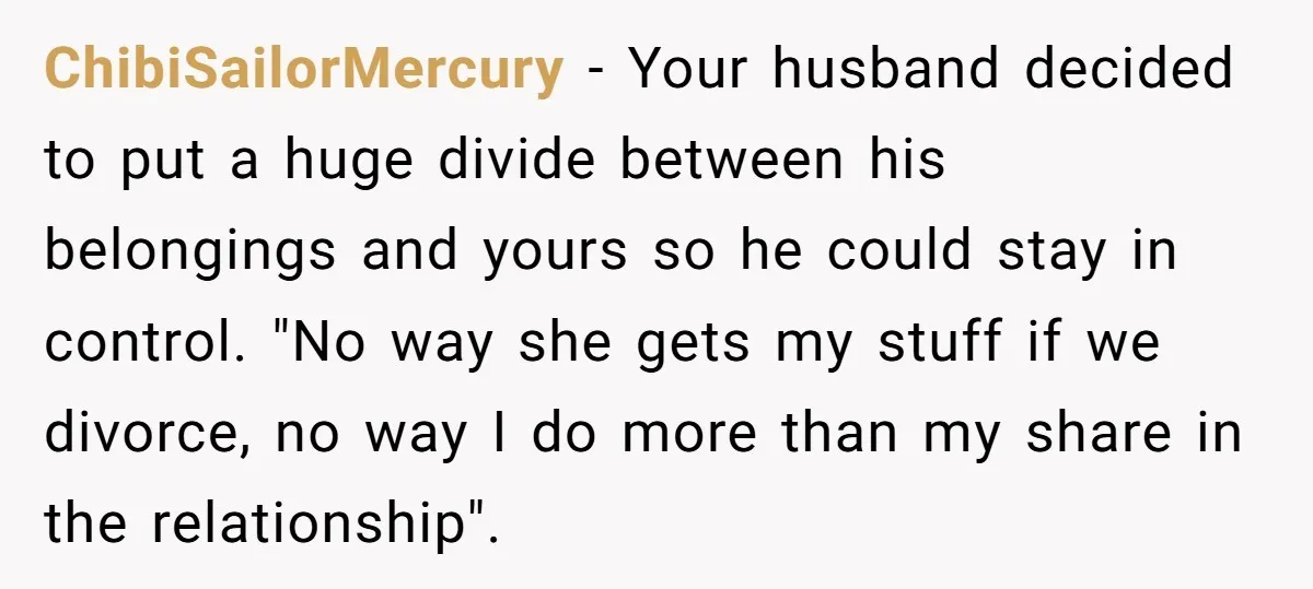 ChibiSailorMercury − Your husband decided to put a huge divide between his belongings and yours so he could stay in control. "No way she gets my stuff if we divorce,...