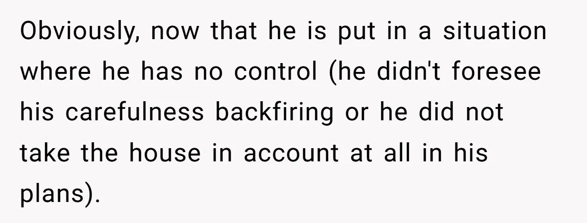 Obviously, now that he is put in a situation where he has no control (he didn't foresee his carefulness backfiring or he did not take the house in account at...