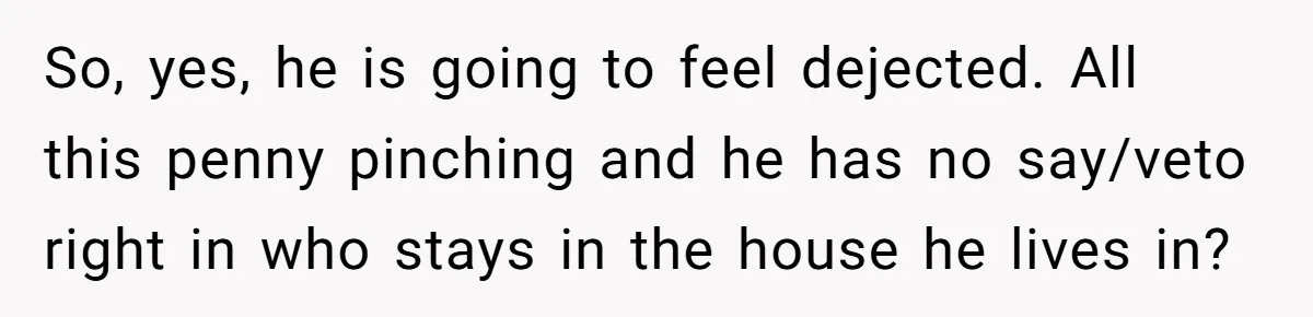 So, yes, he is going to feel dejected. All this penny pinching and he has no say/veto right in who stays in the house he lives in?
