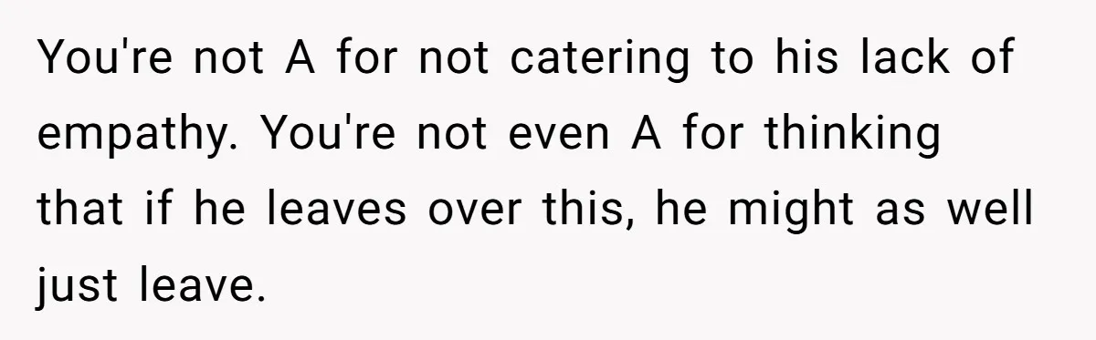 You're not A for not catering to his lack of empathy. You're not even A for thinking that if he leaves over this, he might as well just leave.