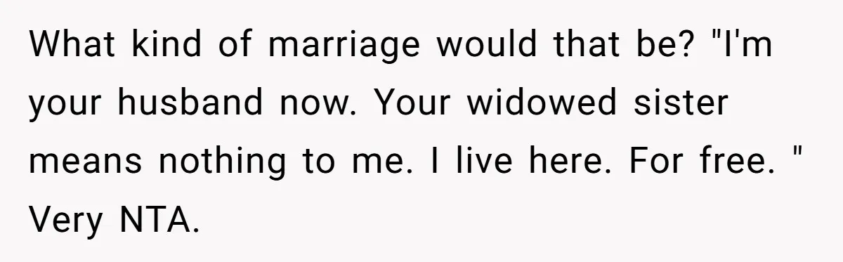 What kind of marriage would that be? "I'm your husband now. Your widowed sister means nothing to me. I live here. For free. " Very NTA.