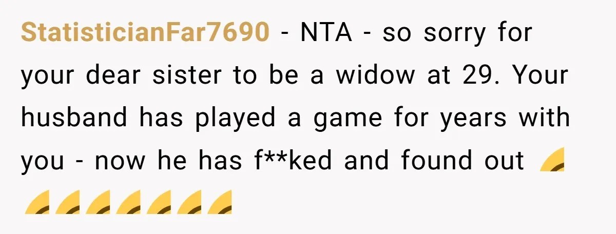StatisticianFar7690 − NTA - so sorry for your dear sister to be a widow at 29. Your husband has played a game for years with you - now he has...