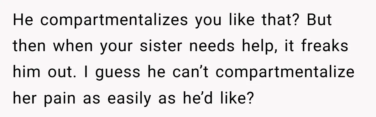 He compartmentalizes you like that? But then when your sister needs help, it freaks him out. I guess he can’t compartmentalize her pain as easily as he’d like?