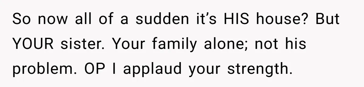So now all of a sudden it’s HIS house? But YOUR sister. Your family alone; not his problem. OP I applaud your strength.