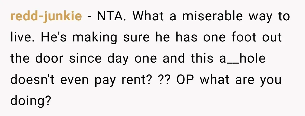 redd-junkie − NTA. What a miserable way to live. He's making sure he has one foot out the door since day one and this a__hole doesn't even pay rent? ??...