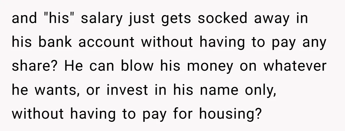 and "his" salary just gets socked away in his bank account without having to pay any share? He can blow his money on whatever he wants, or invest in his...