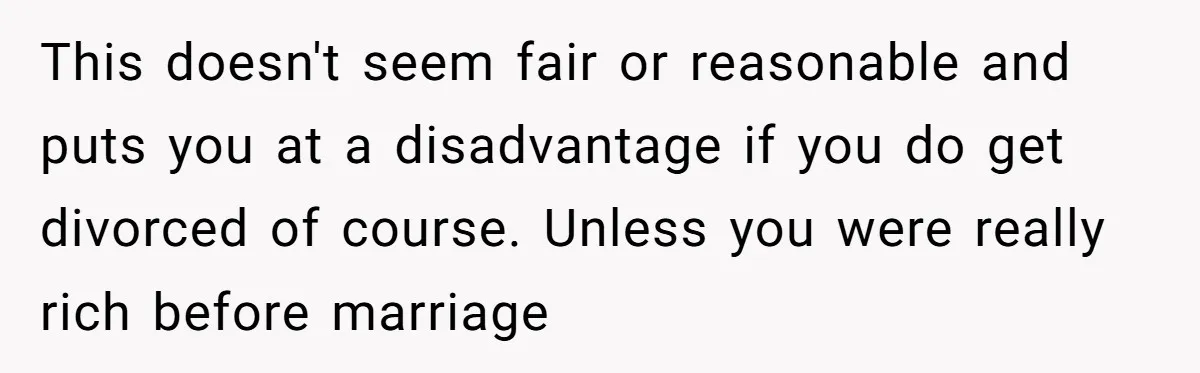 This doesn't seem fair or reasonable and puts you at a disadvantage if you do get divorced of course. Unless you were really rich before marriage