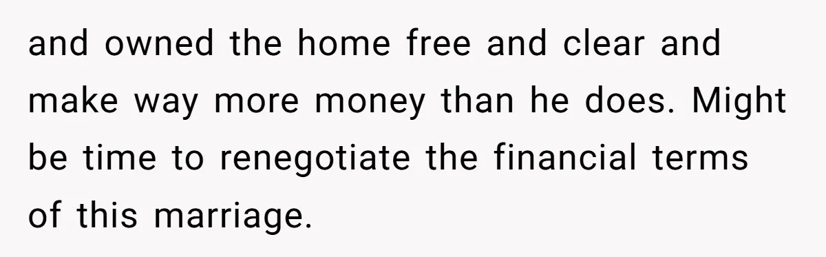 and owned the home free and clear and make way more money than he does. Might be time to renegotiate the financial terms of this marriage.