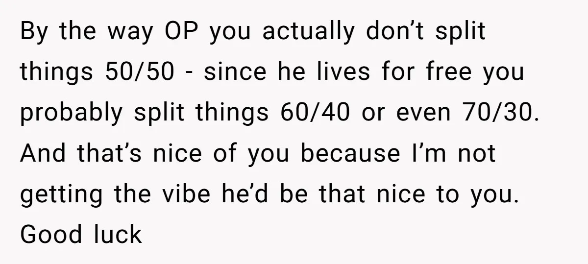 By the way OP you actually don’t split things 50/50 - since he lives for free you probably split things 60/40 or even 70/30. And that’s nice of you because...