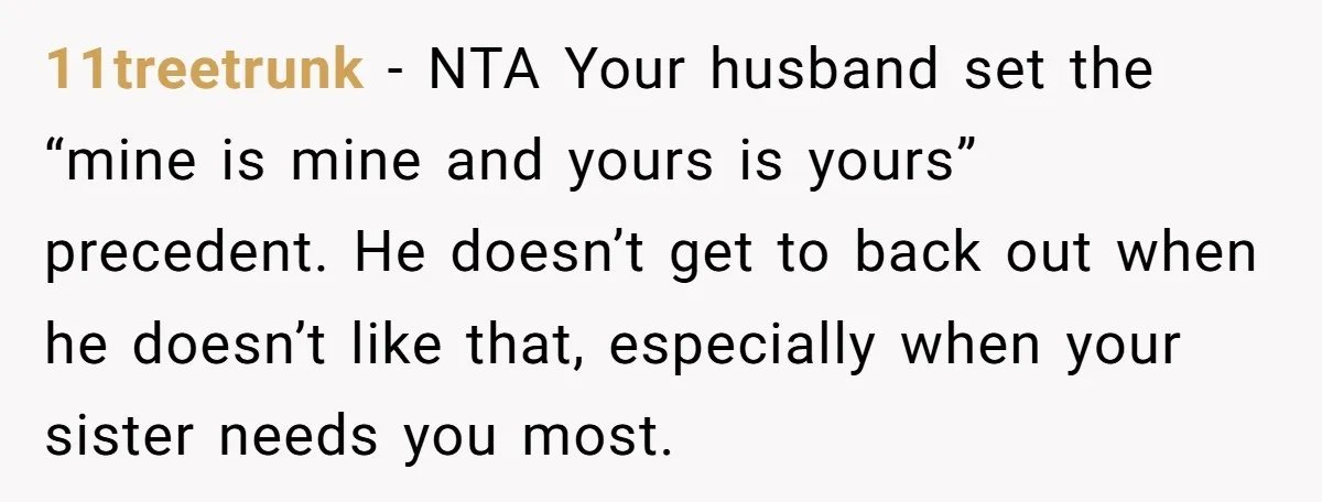 11treetrunk − NTA Your husband set the “mine is mine and yours is yours” precedent. He doesn’t get to back out when he doesn’t like that, especially when your sister...