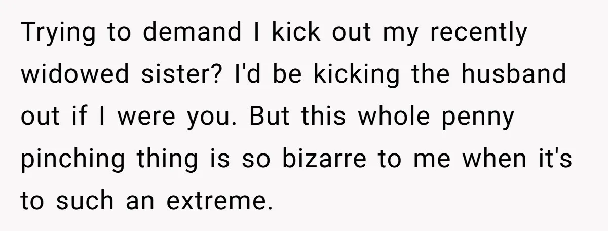 Trying to demand I kick out my recently widowed sister? I'd be kicking the husband out if I were you. But this whole penny pinching thing is so bizarre to...