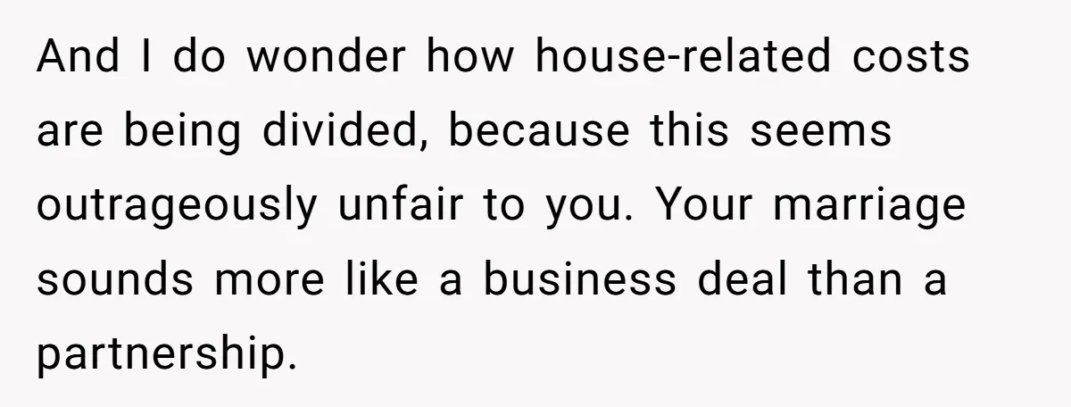 And I do wonder how house-related costs are being divided, because this seems outrageously unfair to you. Your marriage sounds more like a business deal than a partnership.