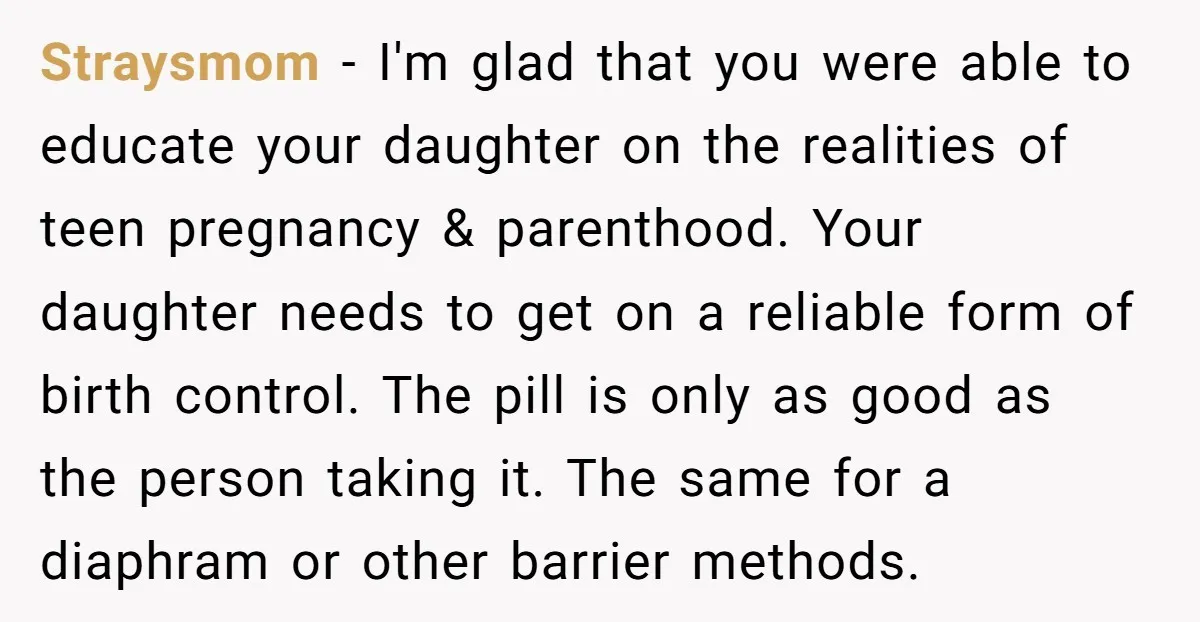 Straysmom - I'm glad that you were able to educate your daughter on the realities of teen pregnancy & parenthood. Your daughter needs to get on a reliable form of...