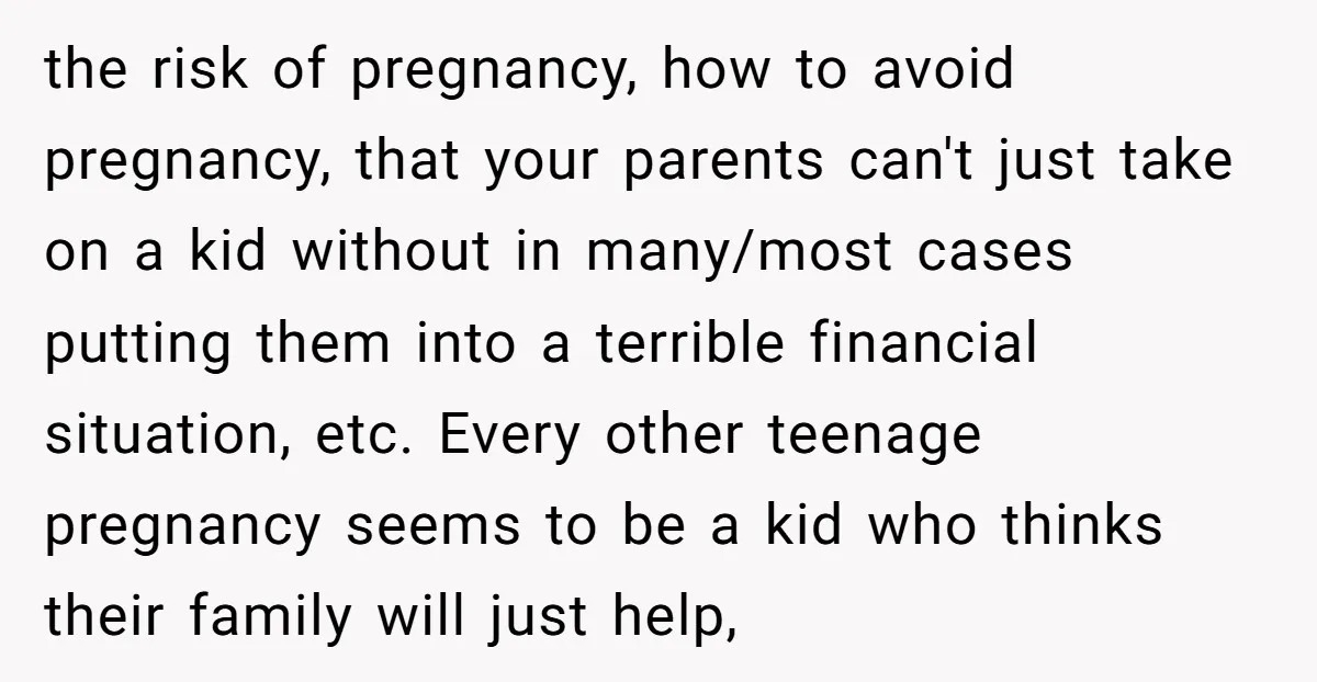 the risk of pregnancy, how to avoid pregnancy, that your parents can't just take on a kid without in many/most cases putting them into a terrible financial situation, etc. Every...