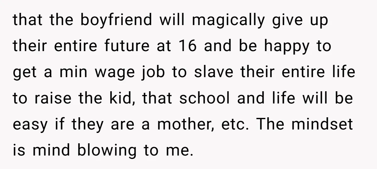 that the boyfriend will magically give up their entire future at 16 and be happy to get a min wage job to slave their entire life to raise the kid,...
