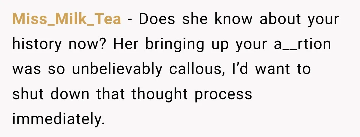 Miss_Milk_Tea - Does she know about your history now? Her bringing up your a__rtion was so unbelievably callous, I’d want to shut down that thought process immediately.