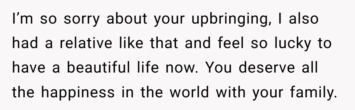 I’m so sorry about your upbringing, I also had a relative like that and feel so lucky to have a beautiful life now. You deserve all the happiness in the...