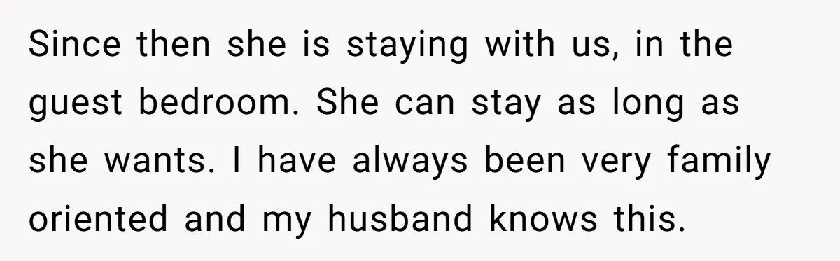 Since then she is staying with us, in the guest bedroom. She can stay as long as she wants. I have always been very family oriented and my husband knows...