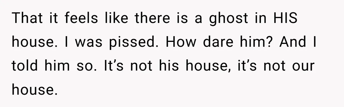 That it feels like there is a ghost in HIS house. I was pissed. How dare him? And I told him so. It’s not his house, it’s not our house.