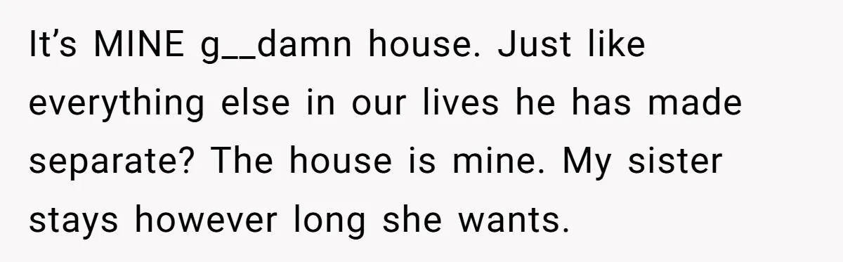 It’s MINE g__damn house. Just like everything else in our lives he has made separate? The house is mine. My sister stays however long she wants. ​