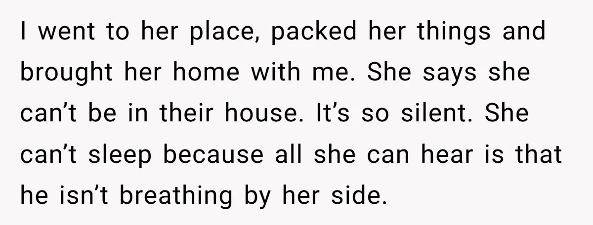 I went to her place, packed her things and brought her home with me. She says she can’t be in their house. It’s so silent. She can’t sleep because all...