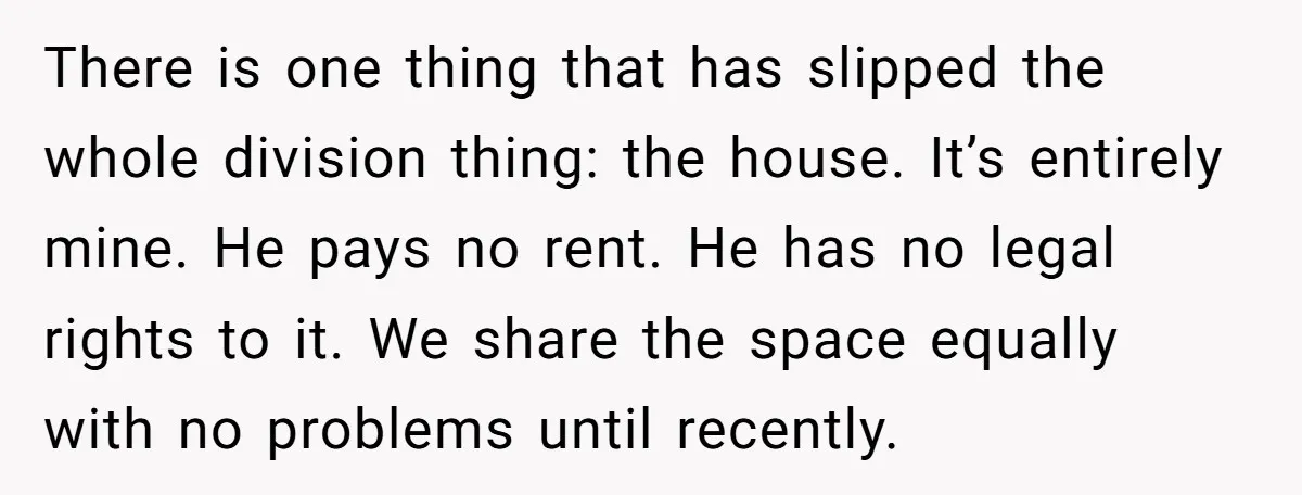 There is one thing that has slipped the whole division thing: the house. It’s entirely mine. He pays no rent. He has no legal rights to it. We share the...