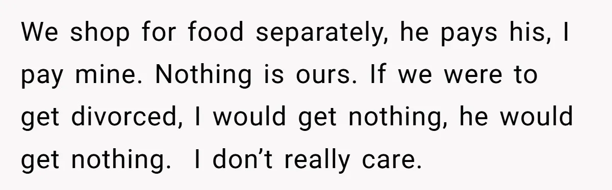 We shop for food separately, he pays his, I pay mine. Nothing is ours. If we were to get divorced, I would get nothing, he would get nothing. ​ I...