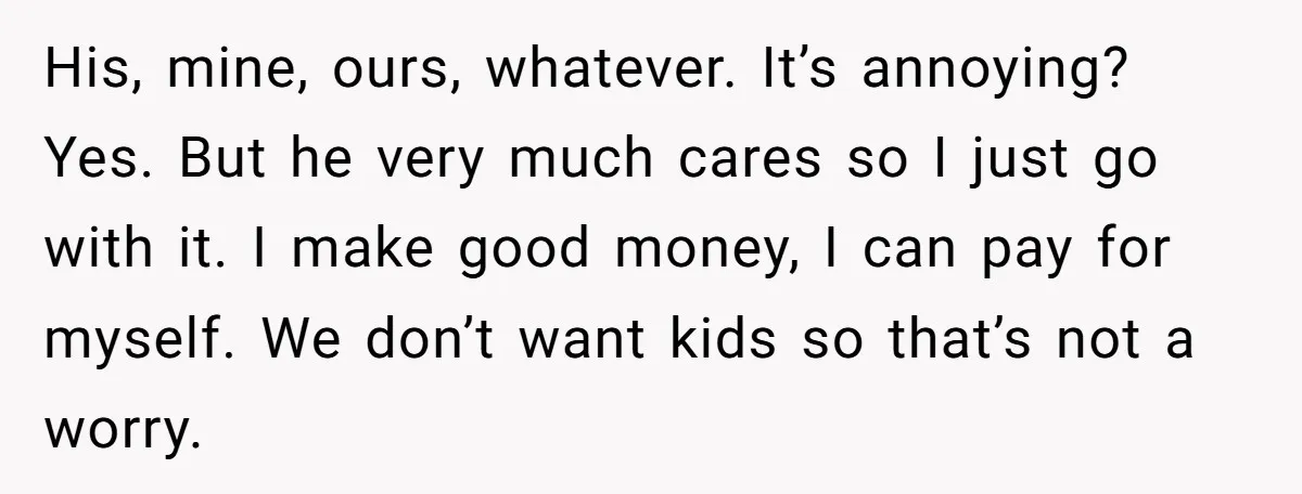 His, mine, ours, whatever. It’s annoying? Yes. But he very much cares so I just go with it. I make good money, I can pay for myself. We don’t want...