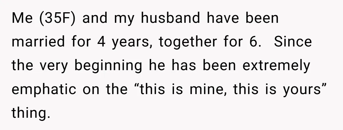 Me (35F) and my husband have been married for 4 years, together for 6. ​ Since the very beginning he has been extremely emphatic on the “this is mine, this...