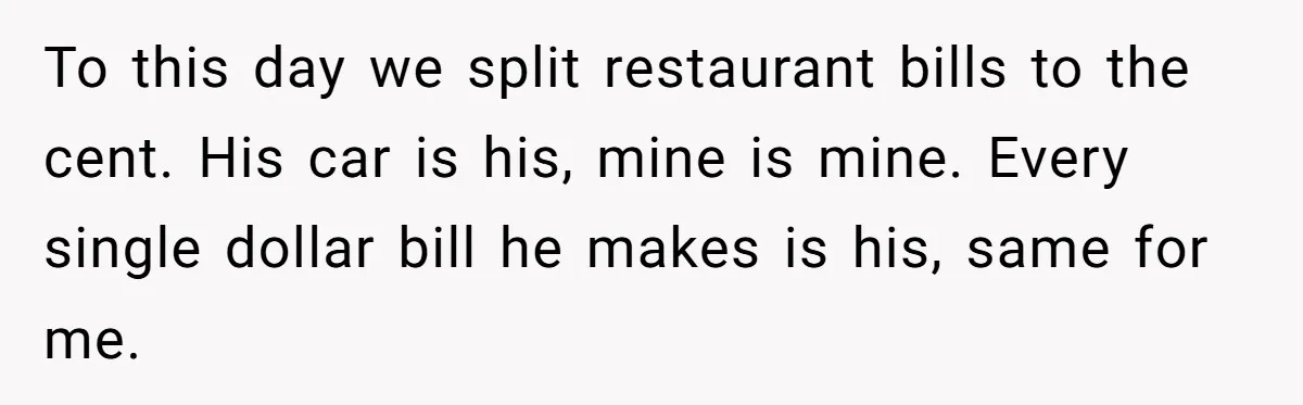 To this day we split restaurant bills to the cent. His car is his, mine is mine. Every single dollar bill he makes is his, same for me.