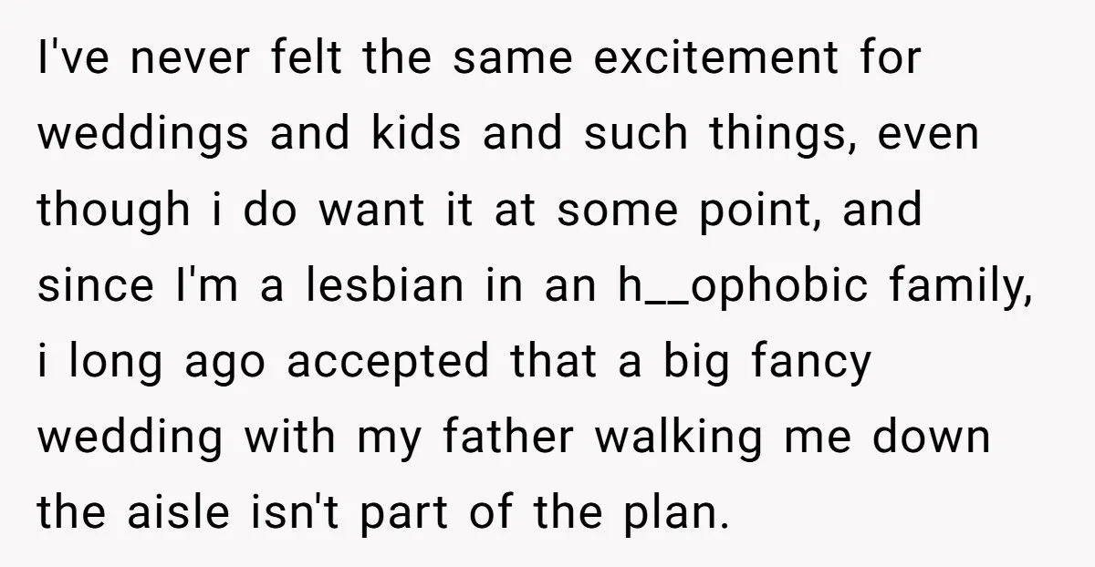 I've never felt the same excitement for weddings and kids and such things, even though i do want it at some point, and since I'm a lesbian in an h__ophobic...