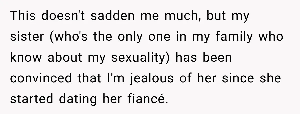 This doesn't sadden me much, but my sister (who's the only one in my family who know about my sexuality) has been convinced that I'm jealous of her since she...