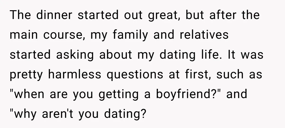 The dinner started out great, but after the main course, my family and relatives started asking about my dating life. It was pretty harmless questions at first, such as "when...
