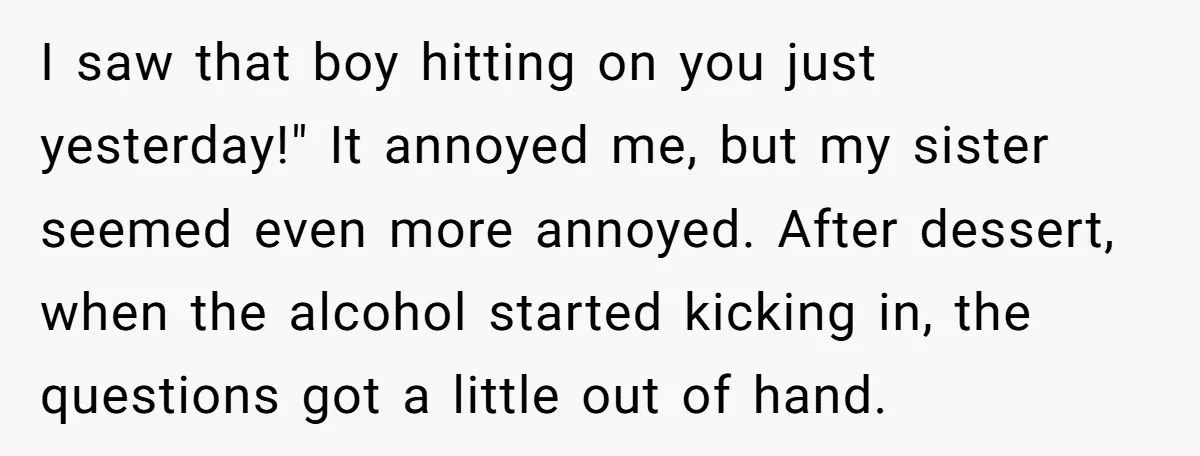 I saw that boy hitting on you just yesterday!" It annoyed me, but my sister seemed even more annoyed. After dessert, when the alcohol started kicking in, the questions got...