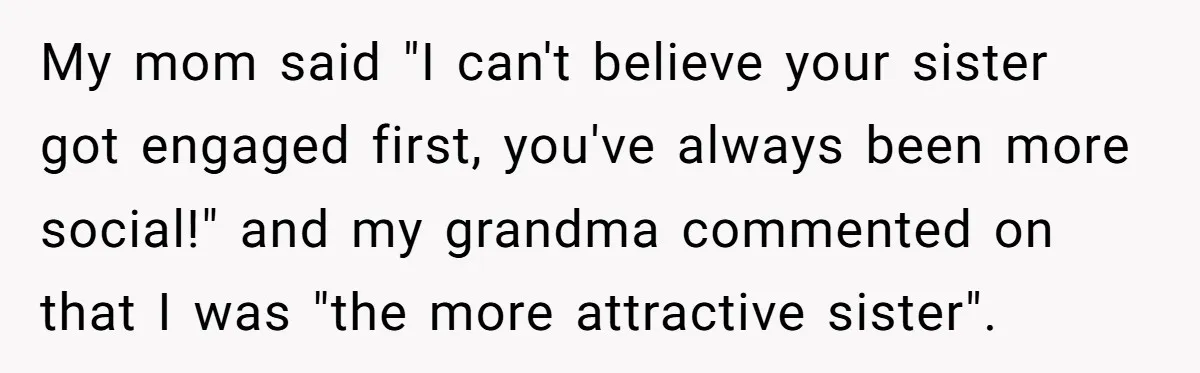 My mom said "I can't believe your sister got engaged first, you've always been more social!" and my grandma commented on that I was "the more attractive sister".