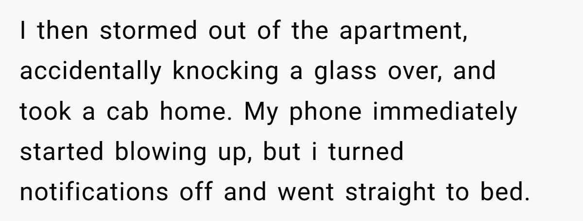 I then stormed out of the apartment, accidentally knocking a glass over, and took a cab home. My phone immediately started blowing up, but i turned notifications off and went...