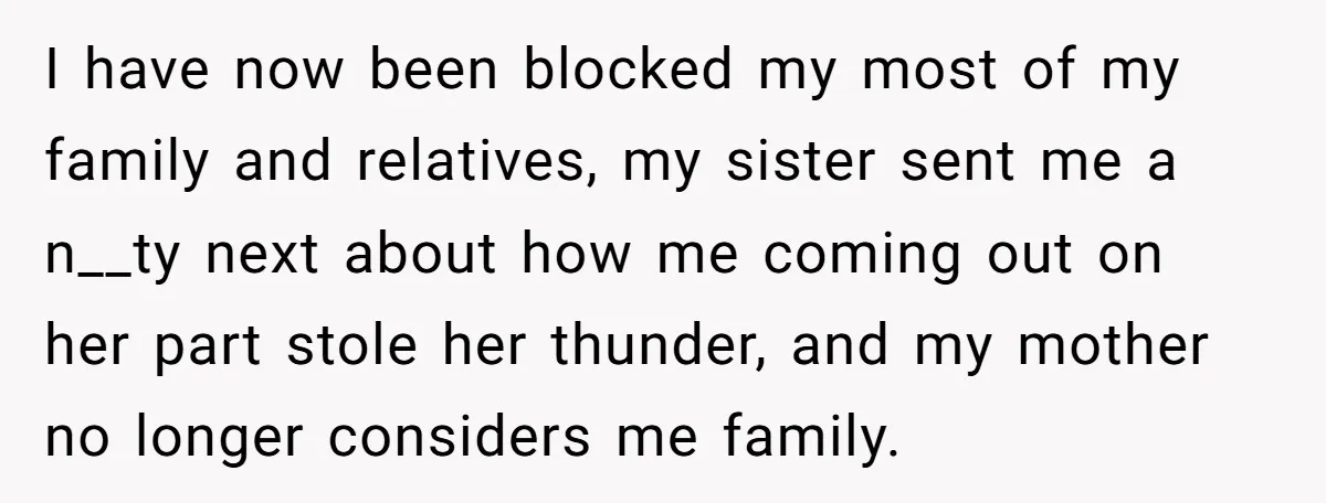 I have now been blocked my most of my family and relatives, my sister sent me a n__ty next about how me coming out on her part stole her thunder,...