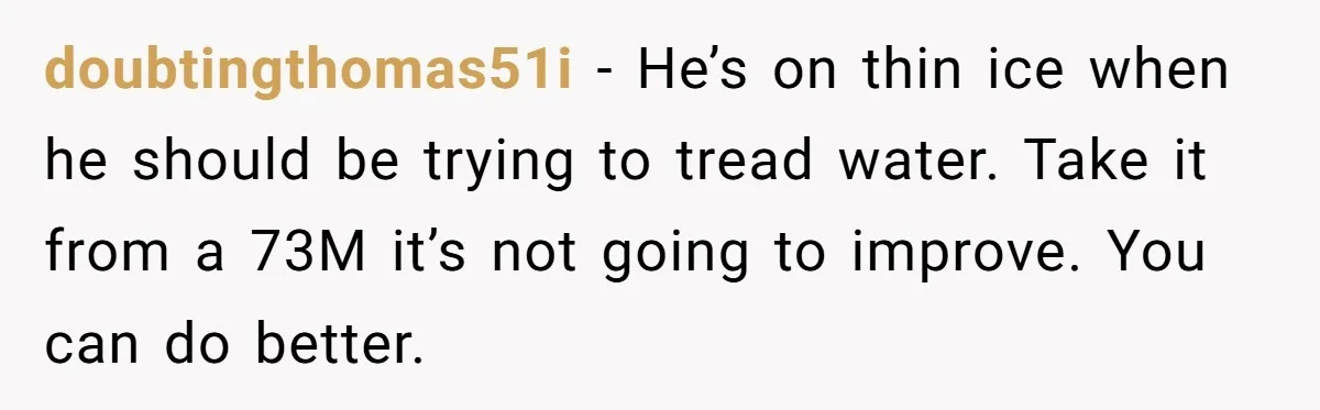 doubtingthomas51i − He’s on thin ice when he should be trying to tread water. Take it from a 73M it’s not going to improve. You can do better.