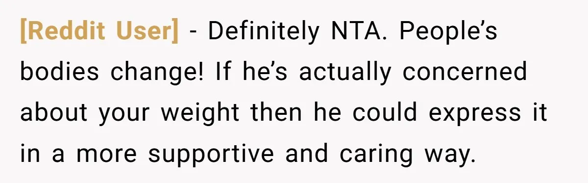 [Reddit User] − Definitely NTA. People’s bodies change! If he’s actually concerned about your weight then he could express it in a more supportive and caring way.