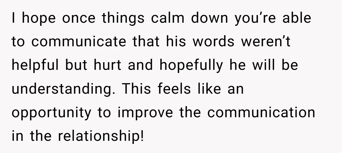 I hope once things calm down you’re able to communicate that his words weren’t helpful but hurt and hopefully he will be understanding. This feels like an opportunity to improve...