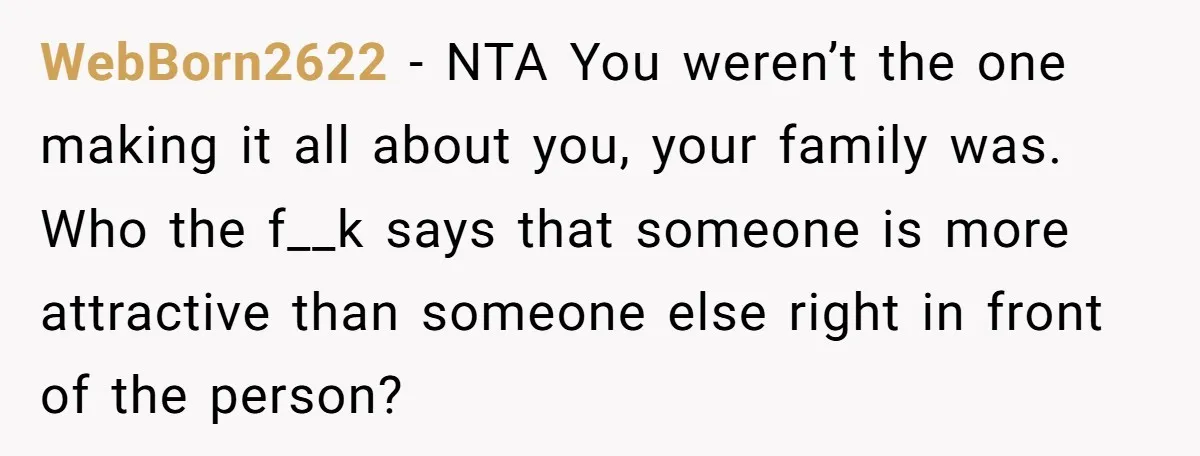 WebBorn2622 − NTA You weren’t the one making it all about you, your family was. Who the f__k says that someone is more attractive than someone else right in front...