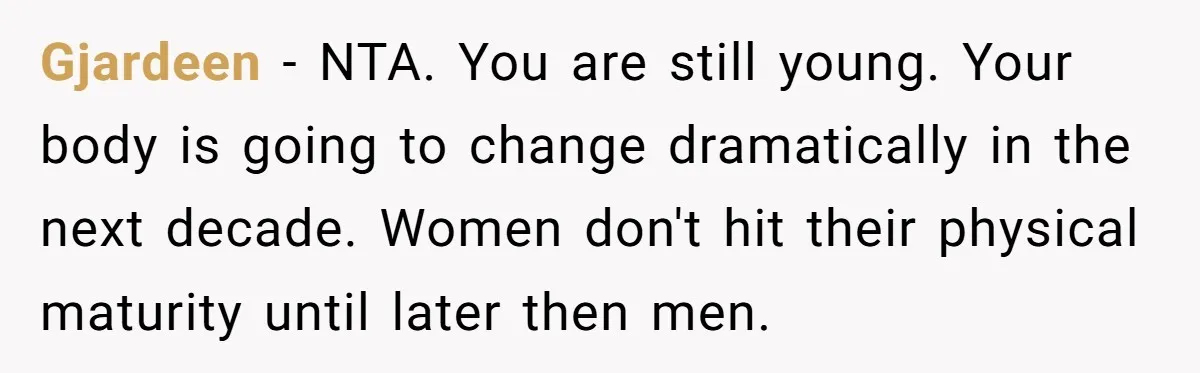 Gjardeen − NTA. You are still young. Your body is going to change dramatically in the next decade. Women don't hit their physical maturity until later then men.