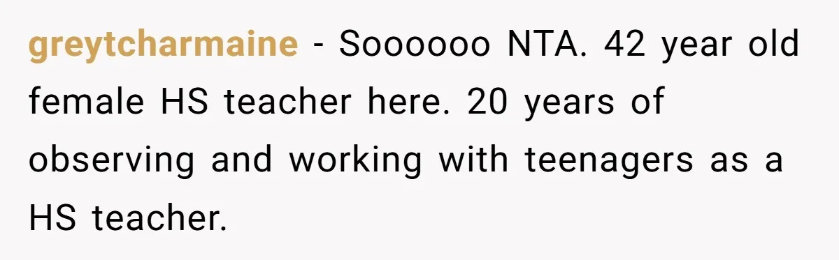 greytcharmaine − Soooooo NTA. 42 year old female HS teacher here. 20 years of observing and working with teenagers as a HS teacher.