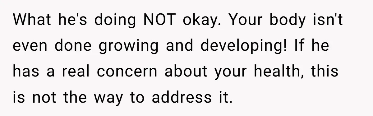 What he's doing NOT okay. Your body isn't even done growing and developing! If he has a real concern about your health, this is not the way to address it.