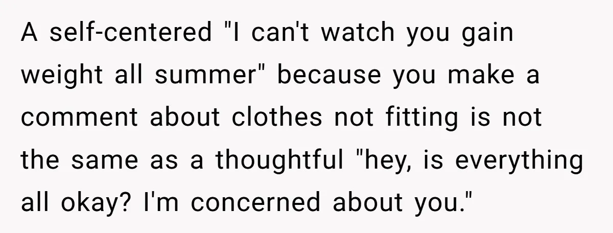 A self-centered "I can't watch you gain weight all summer" because you make a comment about clothes not fitting is not the same as a thoughtful "hey, is everything all...