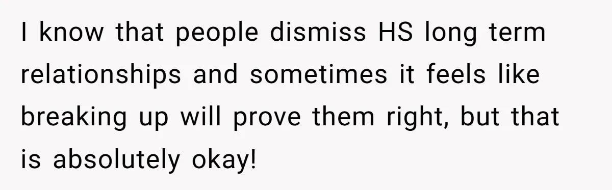 I know that people dismiss HS long term relationships and sometimes it feels like breaking up will prove them right, but that is absolutely okay!