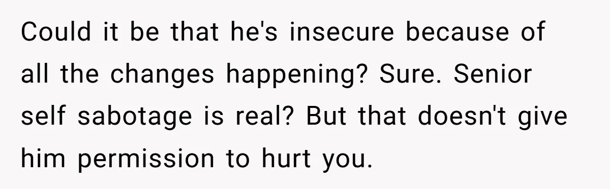 Could it be that he's insecure because of all the changes happening? Sure. Senior self sabotage is real? But that doesn't give him permission to hurt you.